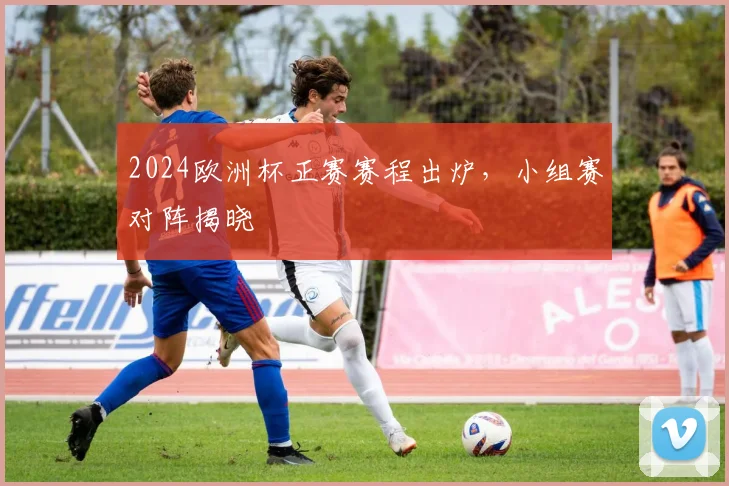 2024欧洲杯正赛赛程出炉,小组赛对阵揭晓