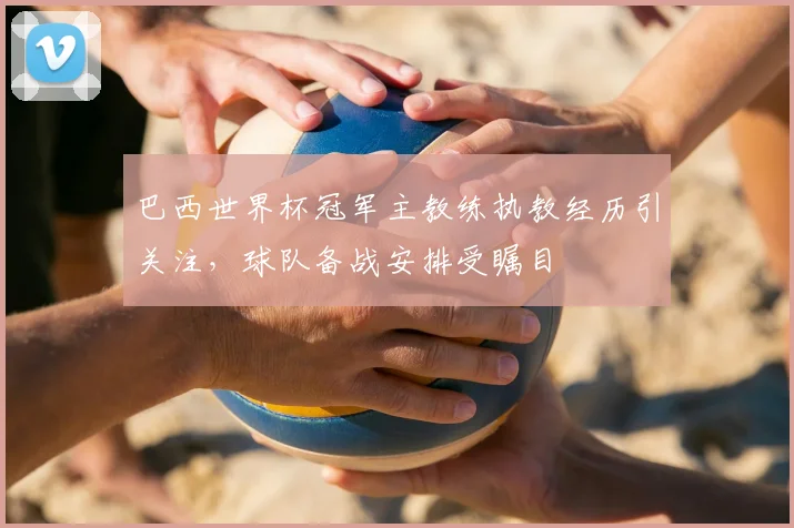 巴西世界杯冠军主教练执教经历引关注,球队备战安排受瞩目