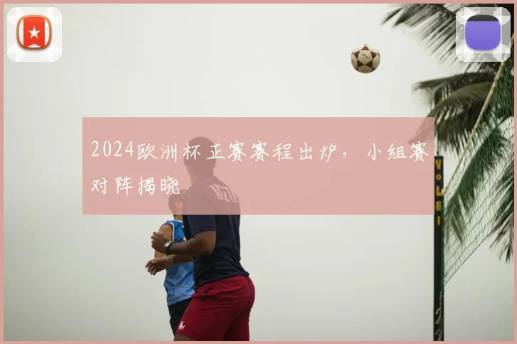 2024欧洲杯正赛赛程出炉,小组赛对阵揭晓