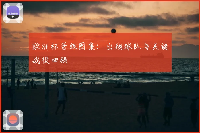 欧洲杯晋级图集：出线球队与关键战役回顾
