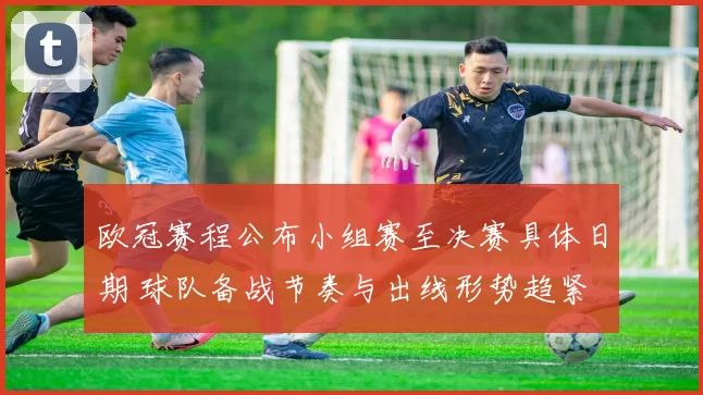 欧冠赛程公布小组赛至决赛具体日期 球队备战节奏与出线形势趋紧