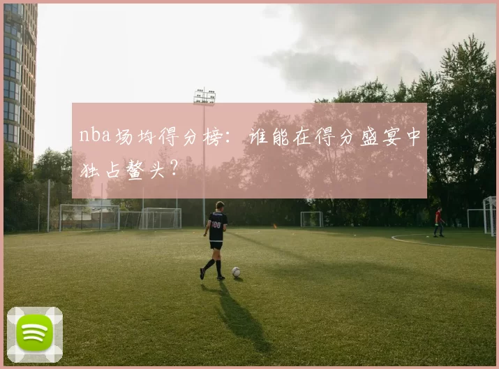 nba场均得分榜：谁能在得分盛宴中独占鳌头？