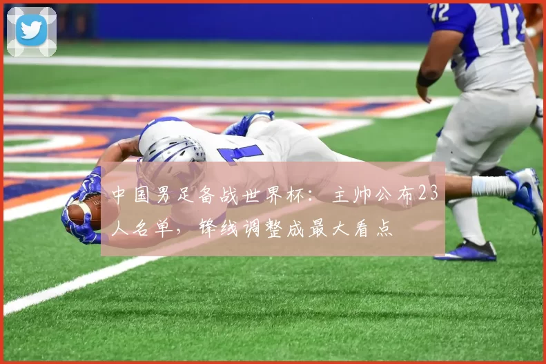 中国男足备战世界杯：主帅公布23人名单，锋线调整成最大看点