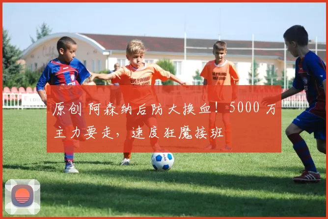 原创 阿森纳后防大换血！5000 万主力要走，速度狂魔接班