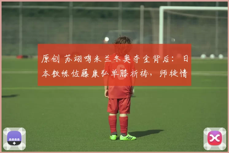 原创 苏翊鸣米兰冬奥夺金背后：日本教练佐藤康弘单膝祈祷，师徒情超越国界