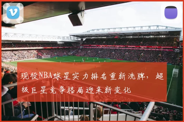 现役NBA球星实力排名重新洗牌，超级巨星竞争格局迎来新变化