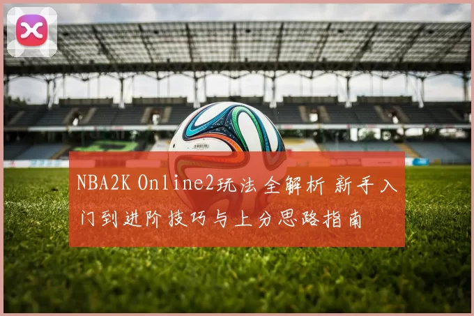 NBA2K Online2玩法全解析 新手入门到进阶技巧与上分思路指南