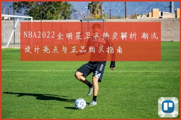NBA2022全明星卫衣热卖解析 潮流设计亮点与正品购买指南