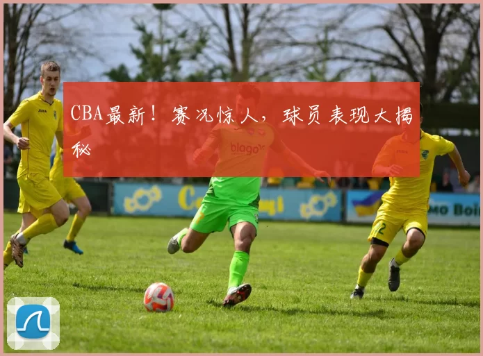 CBA最新！赛况惊人，球员表现大揭秘