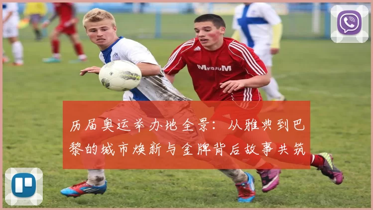 历届奥运举办地全景：从雅典到巴黎的城市焕新与金牌背后故事共筑辉煌