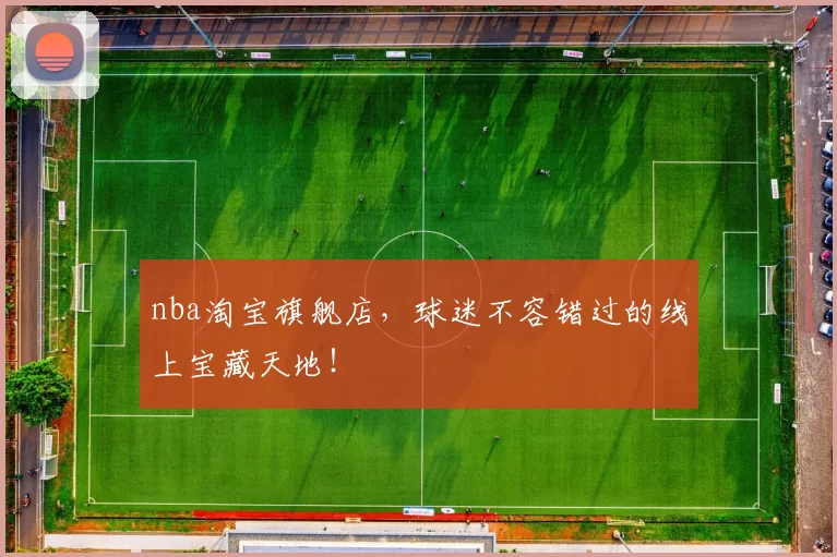 nba淘宝旗舰店，球迷不容错过的线上宝藏天地！