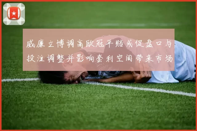 威廉立博调高欧冠平赔或促盘口与投注调整并影响套利空间带来市场波动