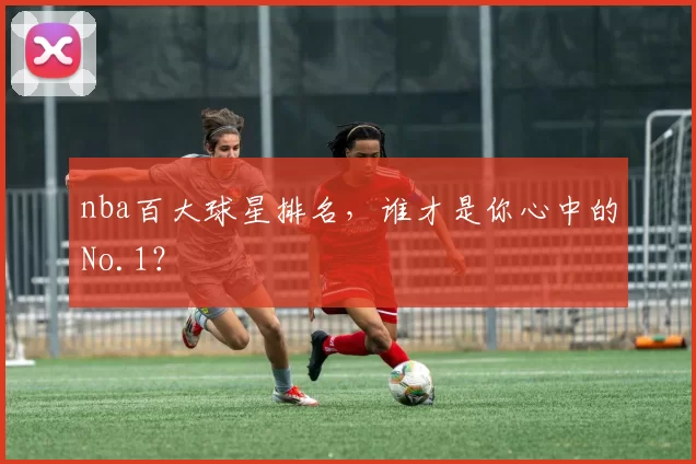 nba百大球星排名，谁才是你心中的No.1？