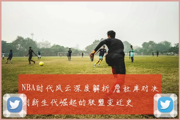 NBA时代风云深度解析 詹杜库对决到新生代崛起的联盟变迁史