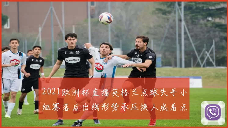 2021欧洲杯直播英格兰点球失手小组赛落后出线形势承压换人成看点