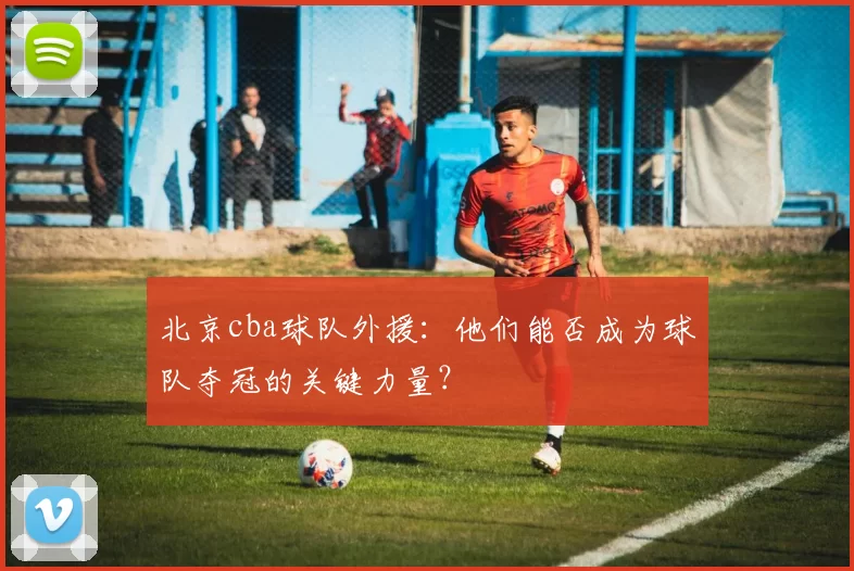 北京cba球队外援：他们能否成为球队夺冠的关键力量？