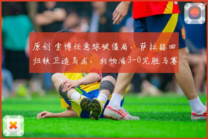 原创 索博任意球破僵局，萨拉赫回归铁卫造乌龙，利物浦3-0完胜马赛