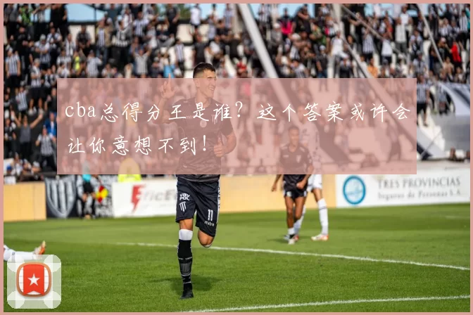 cba总得分王是谁？这个答案或许会让你意想不到！