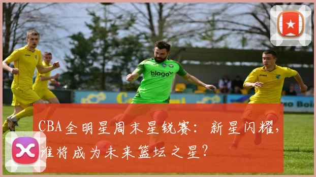 CBA全明星周末星锐赛：新星闪耀，谁将成为未来篮坛之星？