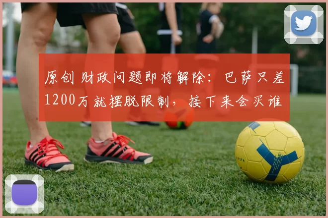 原创 财政问题即将解除：巴萨只差1200万就摆脱限制，接下来会买谁呢