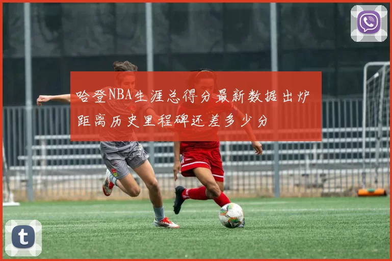 哈登NBA生涯总得分最新数据出炉 距离历史里程碑还差多少分