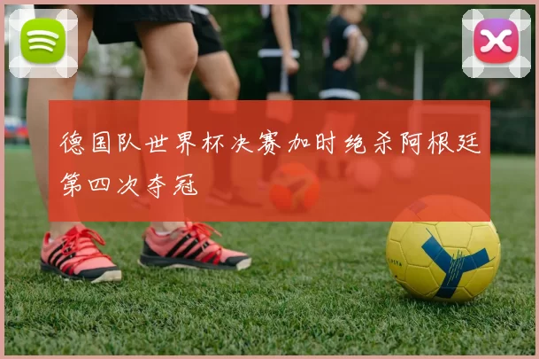 德国队世界杯决赛加时绝杀阿根廷第四次夺冠