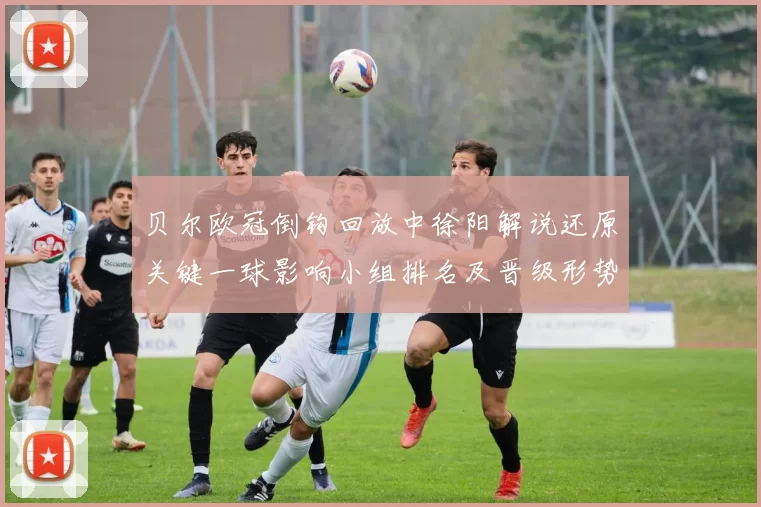 贝尔欧冠倒钩回放中徐阳解说还原关键一球影响小组排名及晋级形势