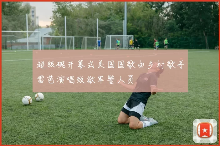 超级碗开幕式美国国歌由乡村歌手雷芭演唱致敬军警人员
