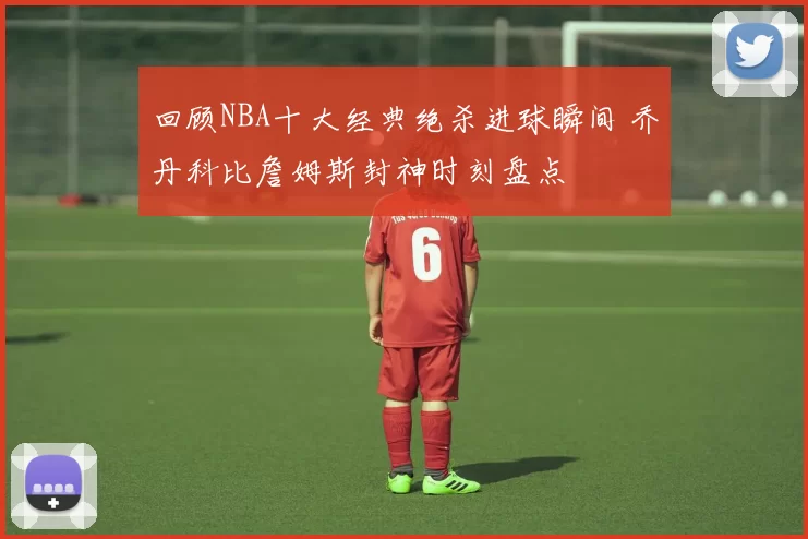 回顾NBA十大经典绝杀进球瞬间 乔丹科比詹姆斯封神时刻盘点