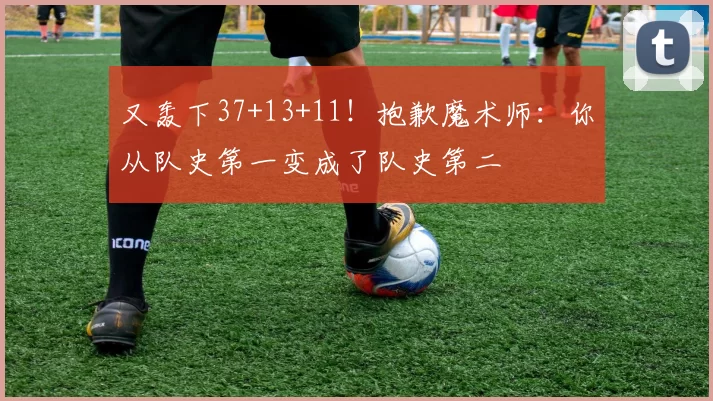 又轰下37+13+11！抱歉魔术师：你从队史第一变成了队史第二