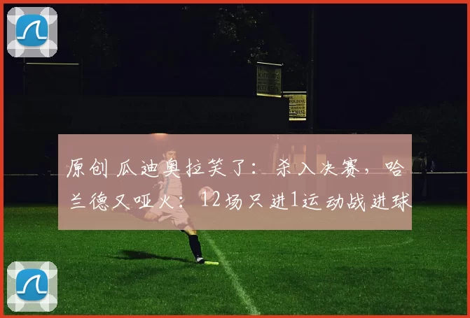 原创 瓜迪奥拉笑了：杀入决赛，哈兰德又哑火：12场只进1运动战进球