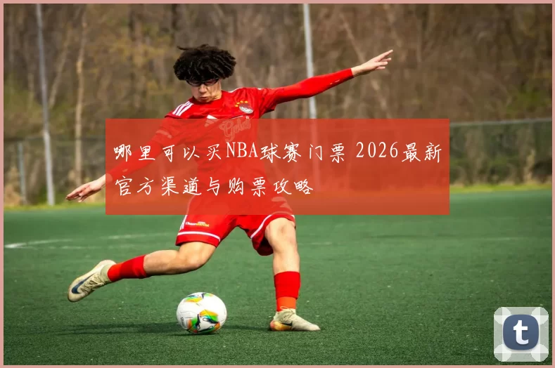 哪里可以买NBA球赛门票 2026最新官方渠道与购票攻略