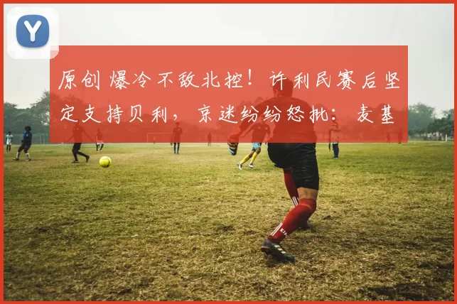 原创 爆冷不敌北控！许利民赛后坚定支持贝利，京迷纷纷怒批：麦基来了也无济于事