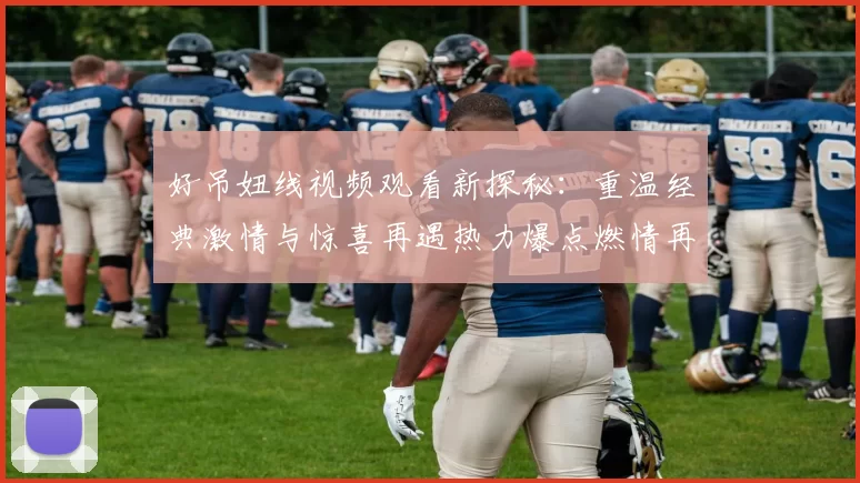 好吊妞线视频观看新探秘：重温经典激情与惊喜再遇热力爆点燃情再挑战