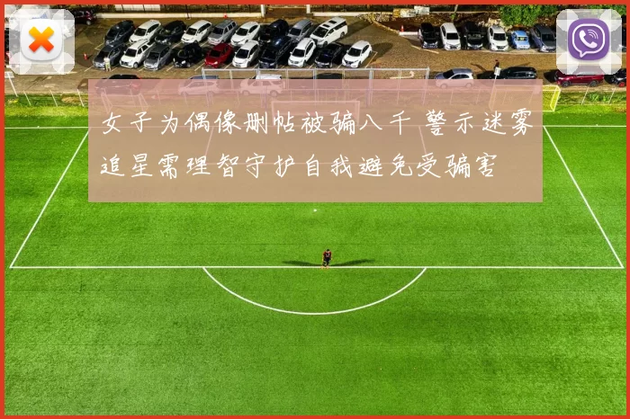 女子为偶像删帖被骗八千 警示迷雾追星需理智守护自我避免受骗害