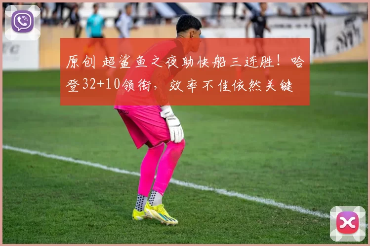 原创 超鲨鱼之夜助快船三连胜！哈登32+10领衔，效率不佳依然关键