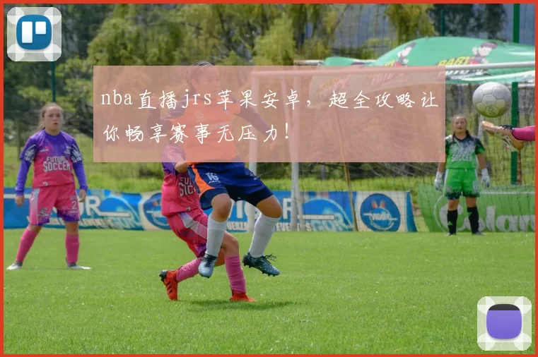 nba直播jrs苹果安卓，超全攻略让你畅享赛事无压力！