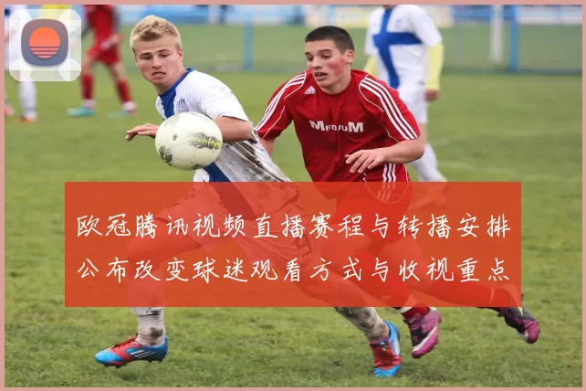 欧冠腾讯视频直播赛程与转播安排公布改变球迷观看方式与收视重点