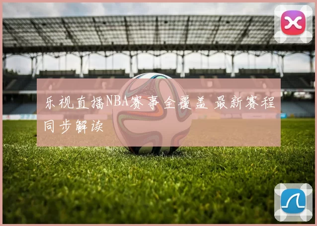乐视直播NBA赛事全覆盖 最新赛程同步解读
