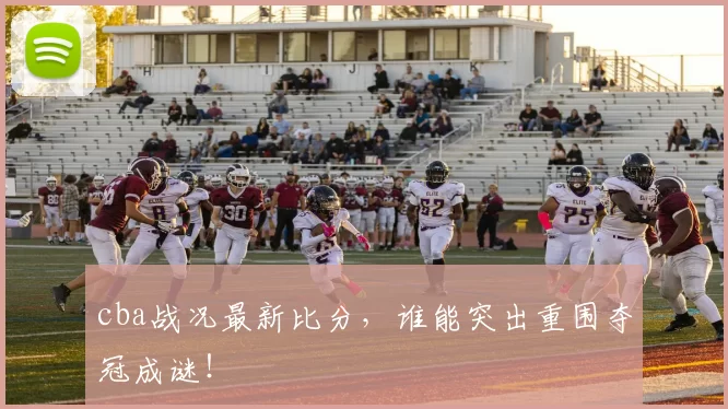 cba战况最新比分，谁能突出重围夺冠成谜！