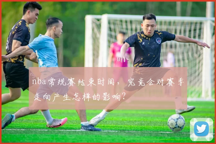 nba常规赛结束时间，究竟会对赛季走向产生怎样的影响？