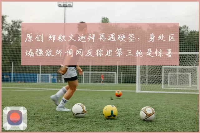 原创 郑钦文迪拜再遇硬签，身处区域强敌环伺网友称进第三轮是惊喜